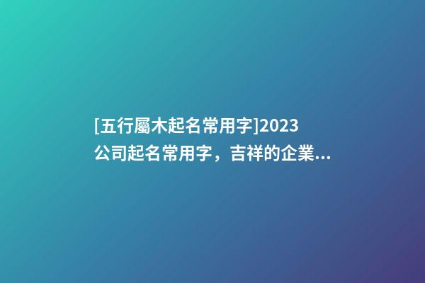[五行屬木起名常用字]2023公司起名常用字，吉祥的企業(yè)名稱要素-第1張-公司起名-玄機(jī)派